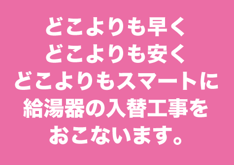 どこよりも早く、どこよりも安く、どこよりもスマートに給湯器の入替工事をおこないます。